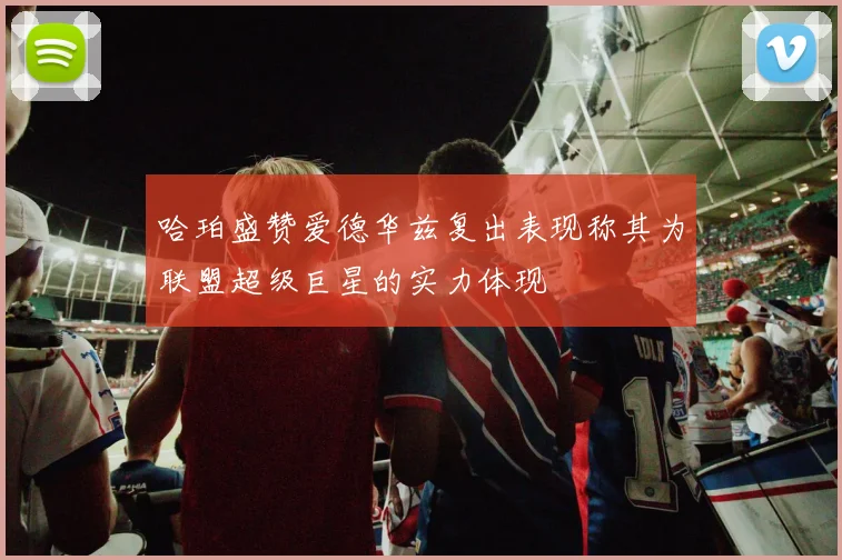 哈珀盛赞爱德华兹复出表现称其为联盟超级巨星的实力体现