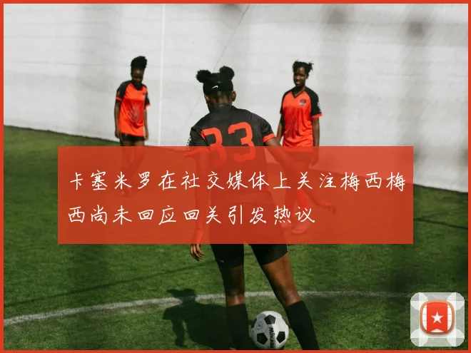 卡塞米罗在社交媒体上关注梅西梅西尚未回应回关引发热议
