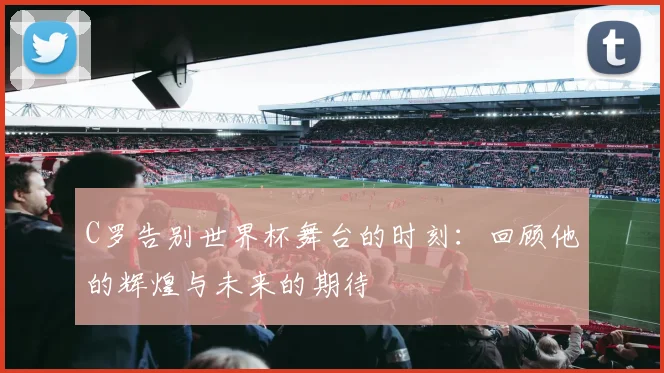 C罗告别世界杯舞台的时刻：回顾他的辉煌与未来的期待