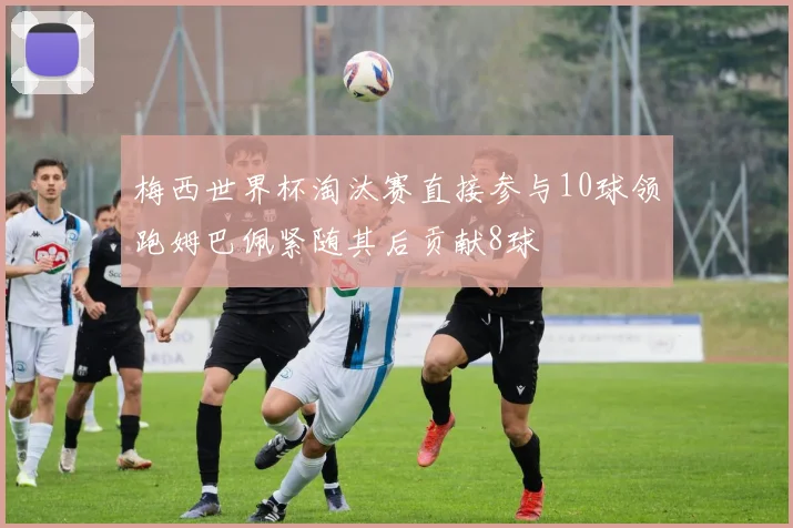 梅西世界杯淘汰赛直接参与10球领跑姆巴佩紧随其后贡献8球