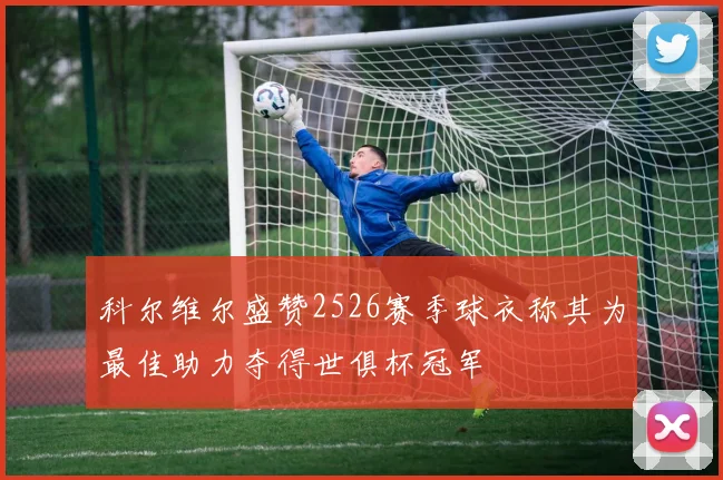 科尔维尔盛赞2526赛季球衣称其为最佳助力夺得世俱杯冠军