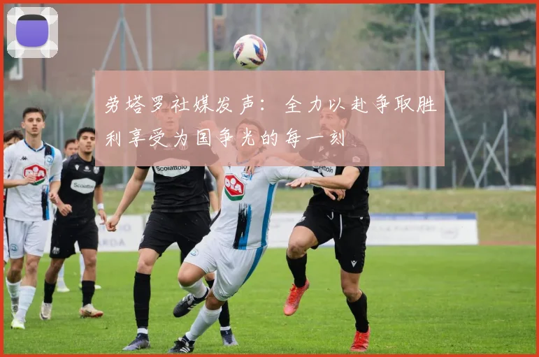劳塔罗社媒发声：全力以赴争取胜利享受为国争光的每一刻