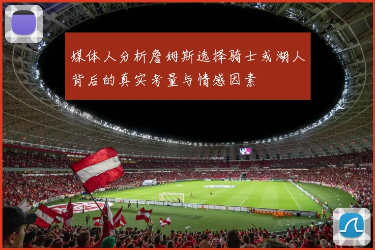 媒体人分析詹姆斯选择骑士或湖人背后的真实考量与情感因素