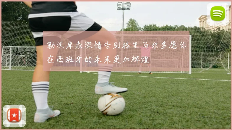 勒沃库森深情告别格里马尔多愿你在西班牙的未来更加辉煌