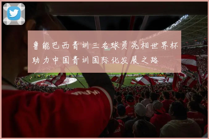 鲁能巴西青训三名球员亮相世界杯助力中国青训国际化发展之路