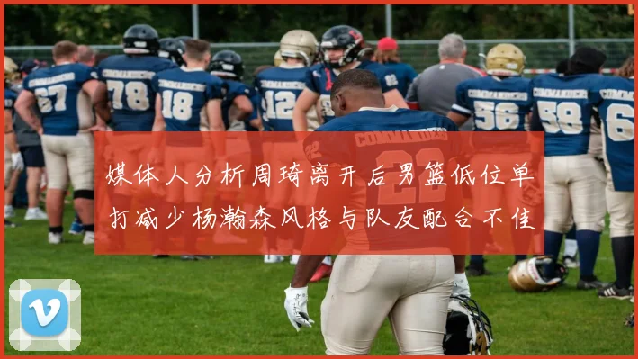 媒体人分析周琦离开后男篮低位单打减少杨瀚森风格与队友配合不佳