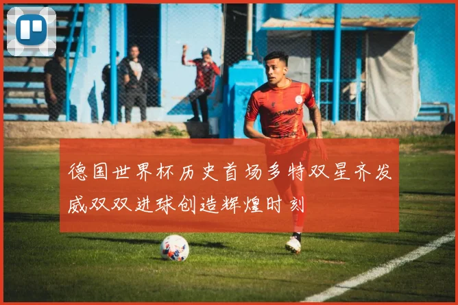 德国世界杯历史首场多特双星齐发威双双进球创造辉煌时刻
