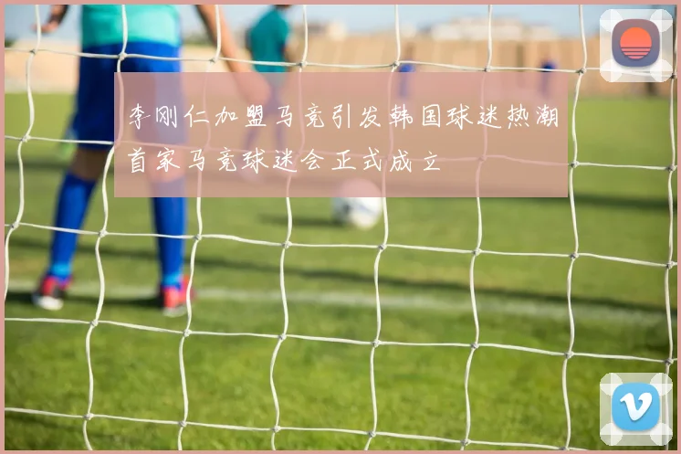 李刚仁加盟马竞引发韩国球迷热潮首家马竞球迷会正式成立