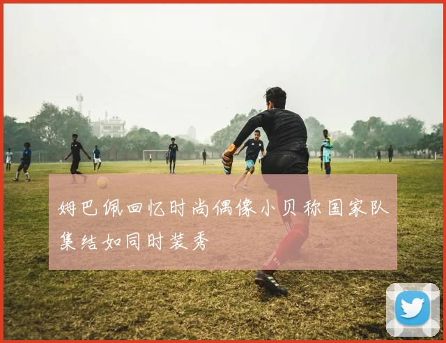 姆巴佩回忆时尚偶像小贝称国家队集结如同时装秀