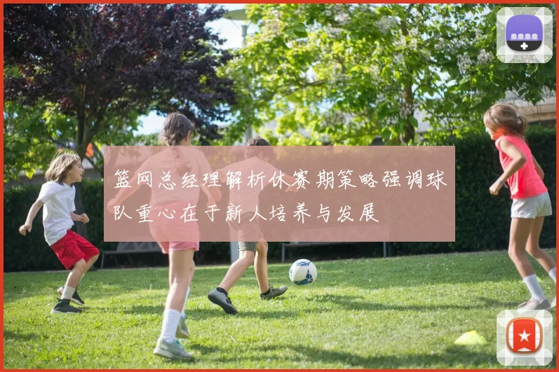 篮网总经理解析休赛期策略强调球队重心在于新人培养与发展