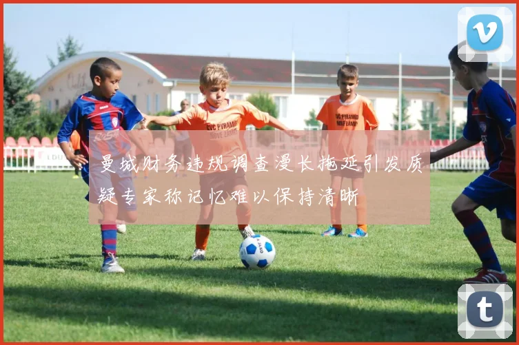 曼城财务违规调查漫长拖延引发质疑专家称记忆难以保持清晰