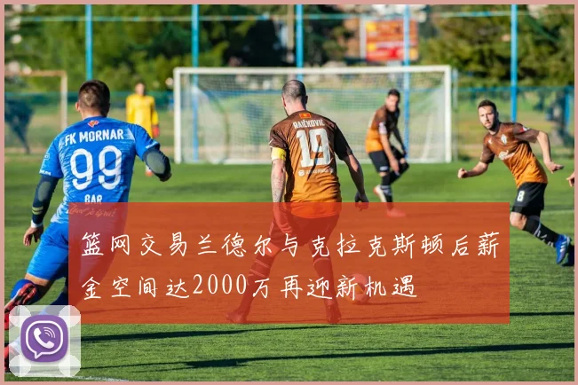 篮网交易兰德尔与克拉克斯顿后薪金空间达2000万再迎新机遇