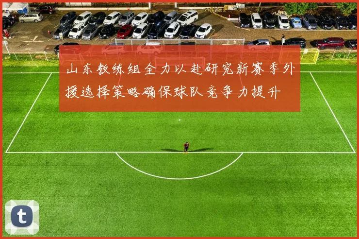 山东教练组全力以赴研究新赛季外援选择策略确保球队竞争力提升