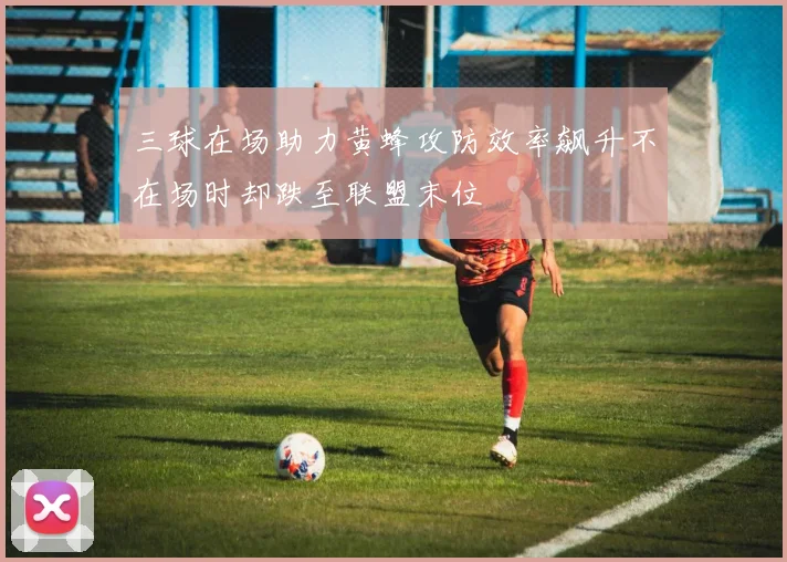 三球在场助力黄蜂攻防效率飙升不在场时却跌至联盟末位