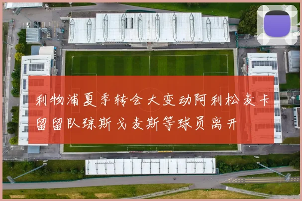 利物浦夏季转会大变动阿利松麦卡留留队琼斯戈麦斯等球员离开