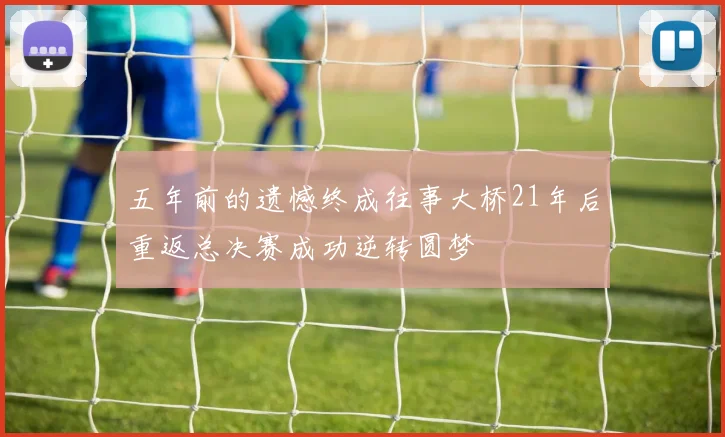 五年前的遗憾终成往事大桥21年后重返总决赛成功逆转圆梦