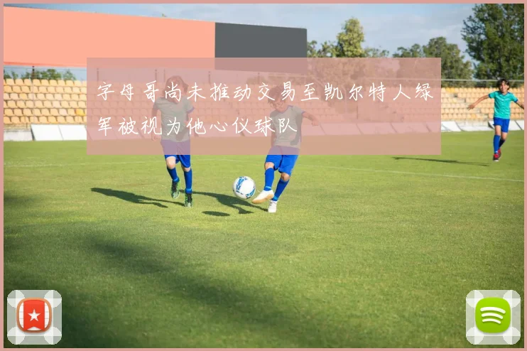 字母哥尚未推动交易至凯尔特人绿军被视为他心仪球队