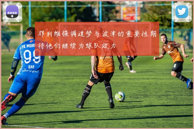 邓利维强调追梦与波津的重要性期待他们继续为球队效力